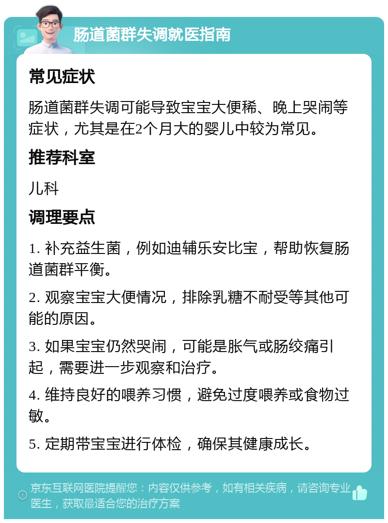 肠道菌群失调就医指南 常见症状 肠道菌群失调可能导致宝宝大便稀、晚上哭闹等症状，尤其是在2个月大的婴儿中较为常见。 推荐科室 儿科 调理要点 1. 补充益生菌，例如迪辅乐安比宝，帮助恢复肠道菌群平衡。 2. 观察宝宝大便情况，排除乳糖不耐受等其他可能的原因。 3. 如果宝宝仍然哭闹，可能是胀气或肠绞痛引起，需要进一步观察和治疗。 4. 维持良好的喂养习惯，避免过度喂养或食物过敏。 5. 定期带宝宝进行体检，确保其健康成长。