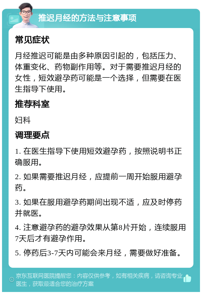 推迟月经的方法与注意事项 常见症状 月经推迟可能是由多种原因引起的，包括压力、体重变化、药物副作用等。对于需要推迟月经的女性，短效避孕药可能是一个选择，但需要在医生指导下使用。 推荐科室 妇科 调理要点 1. 在医生指导下使用短效避孕药，按照说明书正确服用。 2. 如果需要推迟月经，应提前一周开始服用避孕药。 3. 如果在服用避孕药期间出现不适，应及时停药并就医。 4. 注意避孕药的避孕效果从第8片开始，连续服用7天后才有避孕作用。 5. 停药后3-7天内可能会来月经，需要做好准备。