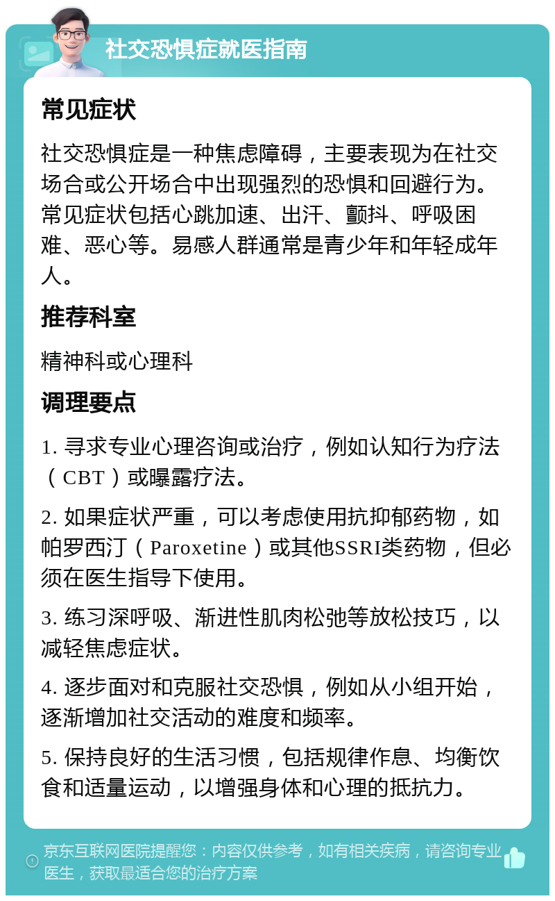 社交恐惧症就医指南 常见症状 社交恐惧症是一种焦虑障碍，主要表现为在社交场合或公开场合中出现强烈的恐惧和回避行为。常见症状包括心跳加速、出汗、颤抖、呼吸困难、恶心等。易感人群通常是青少年和年轻成年人。 推荐科室 精神科或心理科 调理要点 1. 寻求专业心理咨询或治疗，例如认知行为疗法（CBT）或曝露疗法。 2. 如果症状严重，可以考虑使用抗抑郁药物，如帕罗西汀（Paroxetine）或其他SSRI类药物，但必须在医生指导下使用。 3. 练习深呼吸、渐进性肌肉松弛等放松技巧，以减轻焦虑症状。 4. 逐步面对和克服社交恐惧，例如从小组开始，逐渐增加社交活动的难度和频率。 5. 保持良好的生活习惯，包括规律作息、均衡饮食和适量运动，以增强身体和心理的抵抗力。