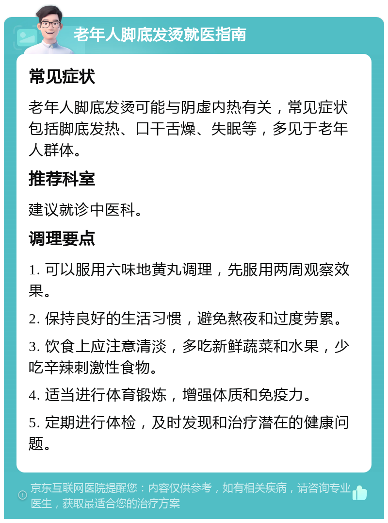 老年人脚底发烫就医指南 常见症状 老年人脚底发烫可能与阴虚内热有关，常见症状包括脚底发热、口干舌燥、失眠等，多见于老年人群体。 推荐科室 建议就诊中医科。 调理要点 1. 可以服用六味地黄丸调理，先服用两周观察效果。 2. 保持良好的生活习惯，避免熬夜和过度劳累。 3. 饮食上应注意清淡，多吃新鲜蔬菜和水果，少吃辛辣刺激性食物。 4. 适当进行体育锻炼，增强体质和免疫力。 5. 定期进行体检，及时发现和治疗潜在的健康问题。