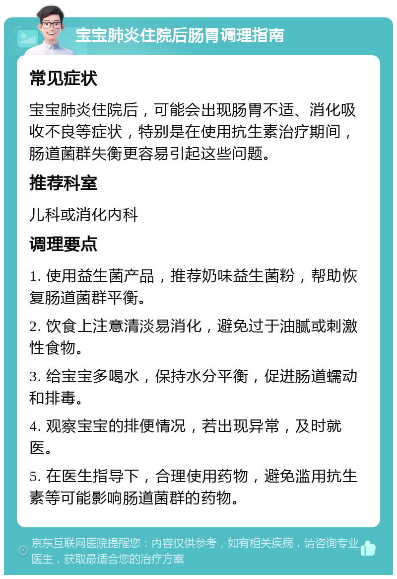 宝宝肺炎住院后肠胃调理指南 常见症状 宝宝肺炎住院后，可能会出现肠胃不适、消化吸收不良等症状，特别是在使用抗生素治疗期间，肠道菌群失衡更容易引起这些问题。 推荐科室 儿科或消化内科 调理要点 1. 使用益生菌产品，推荐奶味益生菌粉，帮助恢复肠道菌群平衡。 2. 饮食上注意清淡易消化，避免过于油腻或刺激性食物。 3. 给宝宝多喝水，保持水分平衡，促进肠道蠕动和排毒。 4. 观察宝宝的排便情况，若出现异常，及时就医。 5. 在医生指导下，合理使用药物，避免滥用抗生素等可能影响肠道菌群的药物。