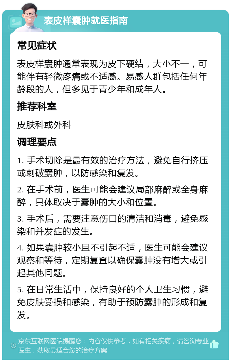 表皮样囊肿就医指南 常见症状 表皮样囊肿通常表现为皮下硬结，大小不一，可能伴有轻微疼痛或不适感。易感人群包括任何年龄段的人，但多见于青少年和成年人。 推荐科室 皮肤科或外科 调理要点 1. 手术切除是最有效的治疗方法，避免自行挤压或刺破囊肿，以防感染和复发。 2. 在手术前，医生可能会建议局部麻醉或全身麻醉，具体取决于囊肿的大小和位置。 3. 手术后，需要注意伤口的清洁和消毒，避免感染和并发症的发生。 4. 如果囊肿较小且不引起不适，医生可能会建议观察和等待，定期复查以确保囊肿没有增大或引起其他问题。 5. 在日常生活中，保持良好的个人卫生习惯，避免皮肤受损和感染，有助于预防囊肿的形成和复发。