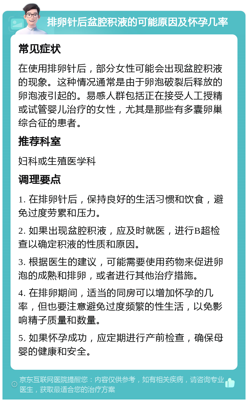 排卵针后盆腔积液的可能原因及怀孕几率 常见症状 在使用排卵针后，部分女性可能会出现盆腔积液的现象。这种情况通常是由于卵泡破裂后释放的卵泡液引起的。易感人群包括正在接受人工授精或试管婴儿治疗的女性，尤其是那些有多囊卵巢综合征的患者。 推荐科室 妇科或生殖医学科 调理要点 1. 在排卵针后，保持良好的生活习惯和饮食，避免过度劳累和压力。 2. 如果出现盆腔积液，应及时就医，进行B超检查以确定积液的性质和原因。 3. 根据医生的建议，可能需要使用药物来促进卵泡的成熟和排卵，或者进行其他治疗措施。 4. 在排卵期间，适当的同房可以增加怀孕的几率，但也要注意避免过度频繁的性生活，以免影响精子质量和数量。 5. 如果怀孕成功，应定期进行产前检查，确保母婴的健康和安全。