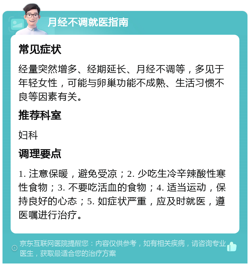 月经不调就医指南 常见症状 经量突然增多、经期延长、月经不调等，多见于年轻女性，可能与卵巢功能不成熟、生活习惯不良等因素有关。 推荐科室 妇科 调理要点 1. 注意保暖，避免受凉；2. 少吃生冷辛辣酸性寒性食物；3. 不要吃活血的食物；4. 适当运动，保持良好的心态；5. 如症状严重，应及时就医，遵医嘱进行治疗。