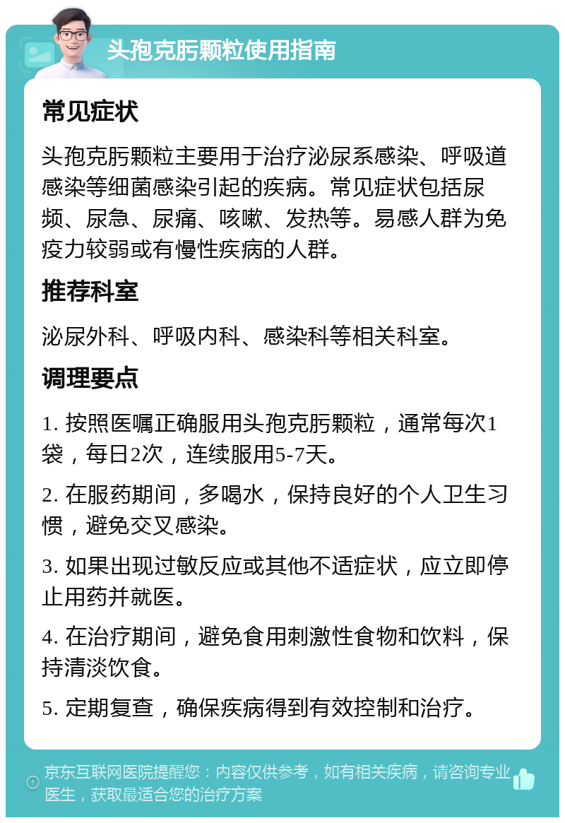 头孢克肟颗粒使用指南 常见症状 头孢克肟颗粒主要用于治疗泌尿系感染、呼吸道感染等细菌感染引起的疾病。常见症状包括尿频、尿急、尿痛、咳嗽、发热等。易感人群为免疫力较弱或有慢性疾病的人群。 推荐科室 泌尿外科、呼吸内科、感染科等相关科室。 调理要点 1. 按照医嘱正确服用头孢克肟颗粒，通常每次1袋，每日2次，连续服用5-7天。 2. 在服药期间，多喝水，保持良好的个人卫生习惯，避免交叉感染。 3. 如果出现过敏反应或其他不适症状，应立即停止用药并就医。 4. 在治疗期间，避免食用刺激性食物和饮料，保持清淡饮食。 5. 定期复查，确保疾病得到有效控制和治疗。