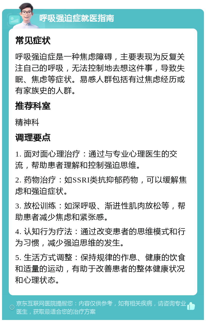 呼吸强迫症就医指南 常见症状 呼吸强迫症是一种焦虑障碍，主要表现为反复关注自己的呼吸，无法控制地去想这件事，导致失眠、焦虑等症状。易感人群包括有过焦虑经历或有家族史的人群。 推荐科室 精神科 调理要点 1. 面对面心理治疗：通过与专业心理医生的交流，帮助患者理解和控制强迫思维。 2. 药物治疗：如SSRI类抗抑郁药物，可以缓解焦虑和强迫症状。 3. 放松训练：如深呼吸、渐进性肌肉放松等，帮助患者减少焦虑和紧张感。 4. 认知行为疗法：通过改变患者的思维模式和行为习惯，减少强迫思维的发生。 5. 生活方式调整：保持规律的作息、健康的饮食和适量的运动，有助于改善患者的整体健康状况和心理状态。