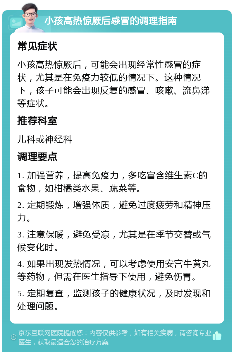 小孩高热惊厥后感冒的调理指南 常见症状 小孩高热惊厥后，可能会出现经常性感冒的症状，尤其是在免疫力较低的情况下。这种情况下，孩子可能会出现反复的感冒、咳嗽、流鼻涕等症状。 推荐科室 儿科或神经科 调理要点 1. 加强营养，提高免疫力，多吃富含维生素C的食物，如柑橘类水果、蔬菜等。 2. 定期锻炼，增强体质，避免过度疲劳和精神压力。 3. 注意保暖，避免受凉，尤其是在季节交替或气候变化时。 4. 如果出现发热情况，可以考虑使用安宫牛黄丸等药物，但需在医生指导下使用，避免伤胃。 5. 定期复查，监测孩子的健康状况，及时发现和处理问题。