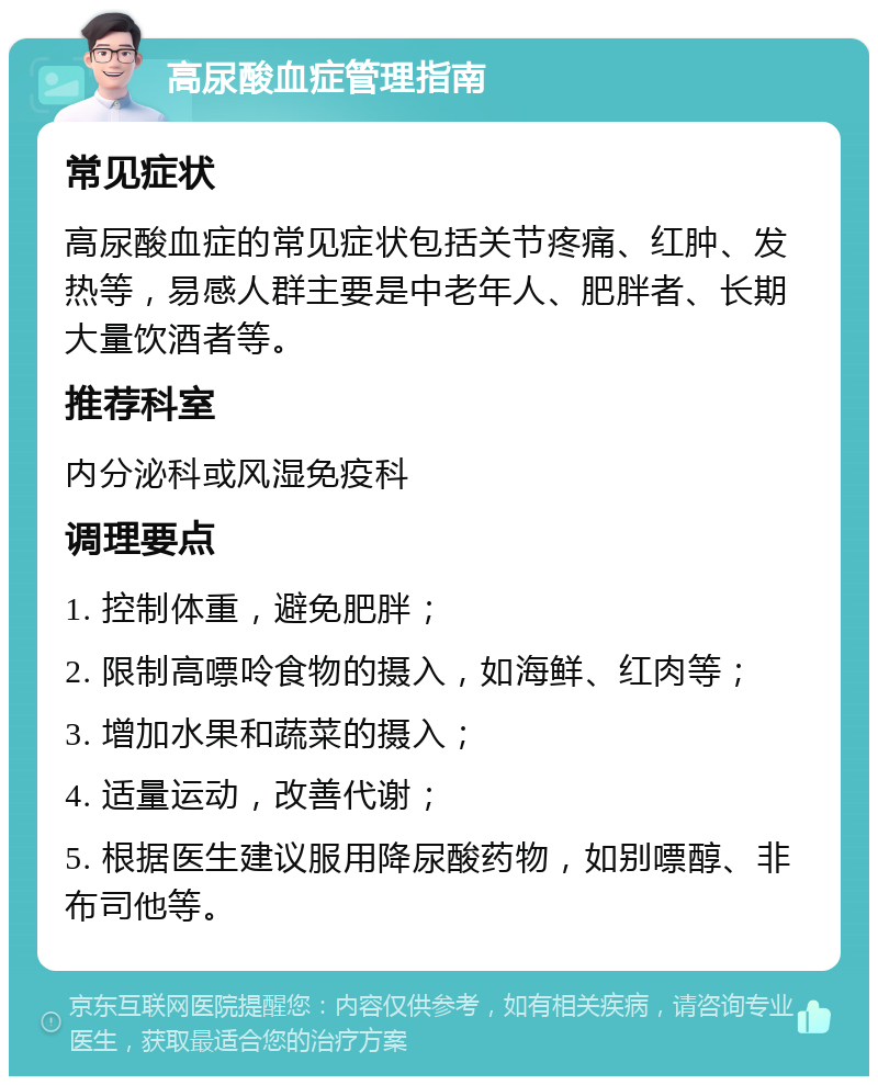 高尿酸血症管理指南 常见症状 高尿酸血症的常见症状包括关节疼痛、红肿、发热等，易感人群主要是中老年人、肥胖者、长期大量饮酒者等。 推荐科室 内分泌科或风湿免疫科 调理要点 1. 控制体重，避免肥胖； 2. 限制高嘌呤食物的摄入，如海鲜、红肉等； 3. 增加水果和蔬菜的摄入； 4. 适量运动，改善代谢； 5. 根据医生建议服用降尿酸药物，如别嘌醇、非布司他等。