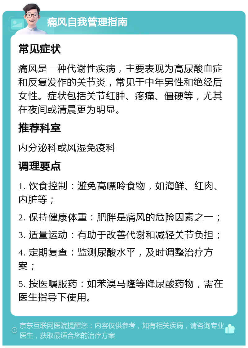 痛风自我管理指南 常见症状 痛风是一种代谢性疾病，主要表现为高尿酸血症和反复发作的关节炎，常见于中年男性和绝经后女性。症状包括关节红肿、疼痛、僵硬等，尤其在夜间或清晨更为明显。 推荐科室 内分泌科或风湿免疫科 调理要点 1. 饮食控制：避免高嘌呤食物，如海鲜、红肉、内脏等； 2. 保持健康体重：肥胖是痛风的危险因素之一； 3. 适量运动：有助于改善代谢和减轻关节负担； 4. 定期复查：监测尿酸水平，及时调整治疗方案； 5. 按医嘱服药：如苯溴马隆等降尿酸药物，需在医生指导下使用。