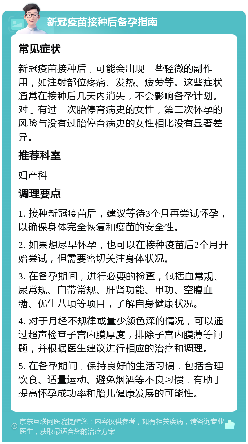 新冠疫苗接种后备孕指南 常见症状 新冠疫苗接种后，可能会出现一些轻微的副作用，如注射部位疼痛、发热、疲劳等。这些症状通常在接种后几天内消失，不会影响备孕计划。对于有过一次胎停育病史的女性，第二次怀孕的风险与没有过胎停育病史的女性相比没有显著差异。 推荐科室 妇产科 调理要点 1. 接种新冠疫苗后，建议等待3个月再尝试怀孕，以确保身体完全恢复和疫苗的安全性。 2. 如果想尽早怀孕，也可以在接种疫苗后2个月开始尝试，但需要密切关注身体状况。 3. 在备孕期间，进行必要的检查，包括血常规、尿常规、白带常规、肝肾功能、甲功、空腹血糖、优生八项等项目，了解自身健康状况。 4. 对于月经不规律或量少颜色深的情况，可以通过超声检查子宫内膜厚度，排除子宫内膜薄等问题，并根据医生建议进行相应的治疗和调理。 5. 在备孕期间，保持良好的生活习惯，包括合理饮食、适量运动、避免烟酒等不良习惯，有助于提高怀孕成功率和胎儿健康发展的可能性。