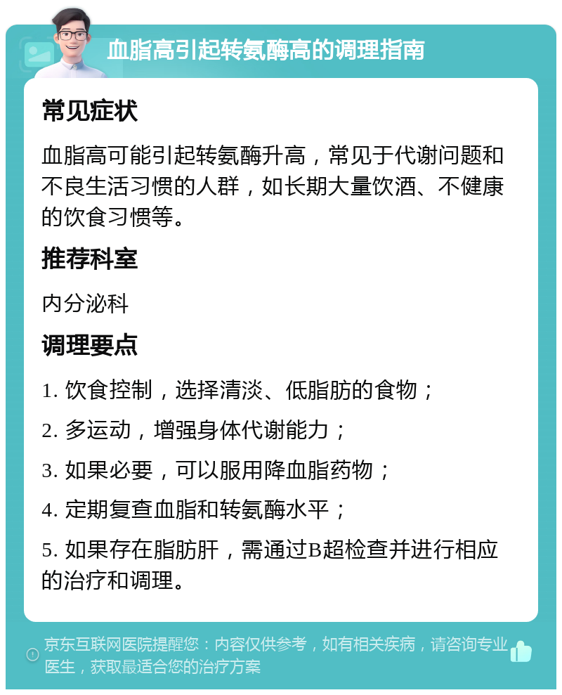 血脂高引起转氨酶高的调理指南 常见症状 血脂高可能引起转氨酶升高，常见于代谢问题和不良生活习惯的人群，如长期大量饮酒、不健康的饮食习惯等。 推荐科室 内分泌科 调理要点 1. 饮食控制，选择清淡、低脂肪的食物； 2. 多运动，增强身体代谢能力； 3. 如果必要，可以服用降血脂药物； 4. 定期复查血脂和转氨酶水平； 5. 如果存在脂肪肝，需通过B超检查并进行相应的治疗和调理。