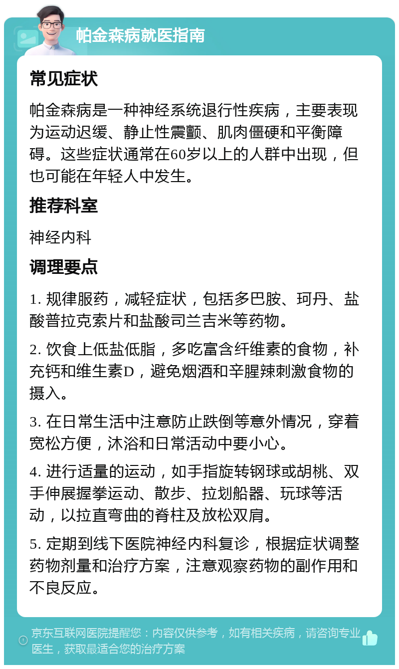 帕金森病就医指南 常见症状 帕金森病是一种神经系统退行性疾病，主要表现为运动迟缓、静止性震颤、肌肉僵硬和平衡障碍。这些症状通常在60岁以上的人群中出现，但也可能在年轻人中发生。 推荐科室 神经内科 调理要点 1. 规律服药，减轻症状，包括多巴胺、珂丹、盐酸普拉克索片和盐酸司兰吉米等药物。 2. 饮食上低盐低脂，多吃富含纤维素的食物，补充钙和维生素D，避免烟酒和辛腥辣刺激食物的摄入。 3. 在日常生活中注意防止跌倒等意外情况，穿着宽松方便，沐浴和日常活动中要小心。 4. 进行适量的运动，如手指旋转钢球或胡桃、双手伸展握拳运动、散步、拉划船器、玩球等活动，以拉直弯曲的脊柱及放松双肩。 5. 定期到线下医院神经内科复诊，根据症状调整药物剂量和治疗方案，注意观察药物的副作用和不良反应。