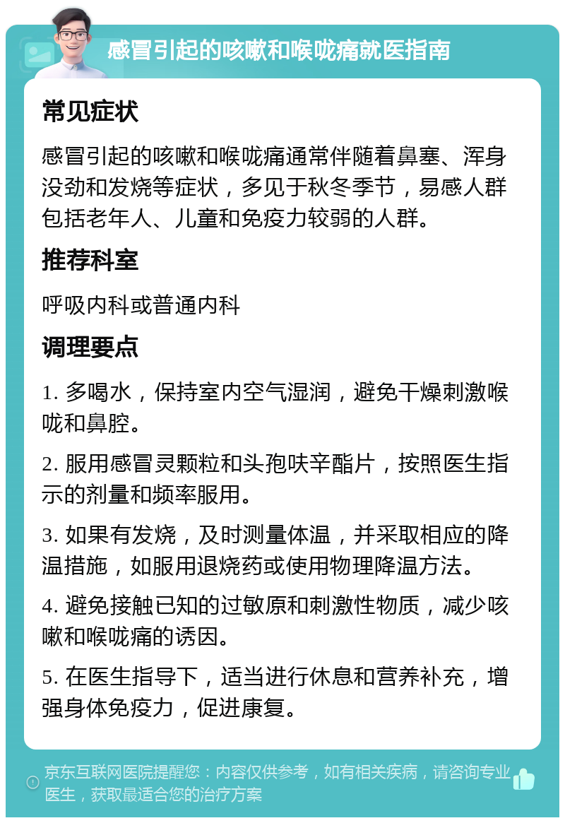 感冒引起的咳嗽和喉咙痛就医指南 常见症状 感冒引起的咳嗽和喉咙痛通常伴随着鼻塞、浑身没劲和发烧等症状，多见于秋冬季节，易感人群包括老年人、儿童和免疫力较弱的人群。 推荐科室 呼吸内科或普通内科 调理要点 1. 多喝水，保持室内空气湿润，避免干燥刺激喉咙和鼻腔。 2. 服用感冒灵颗粒和头孢呋辛酯片，按照医生指示的剂量和频率服用。 3. 如果有发烧，及时测量体温，并采取相应的降温措施，如服用退烧药或使用物理降温方法。 4. 避免接触已知的过敏原和刺激性物质，减少咳嗽和喉咙痛的诱因。 5. 在医生指导下，适当进行休息和营养补充，增强身体免疫力，促进康复。