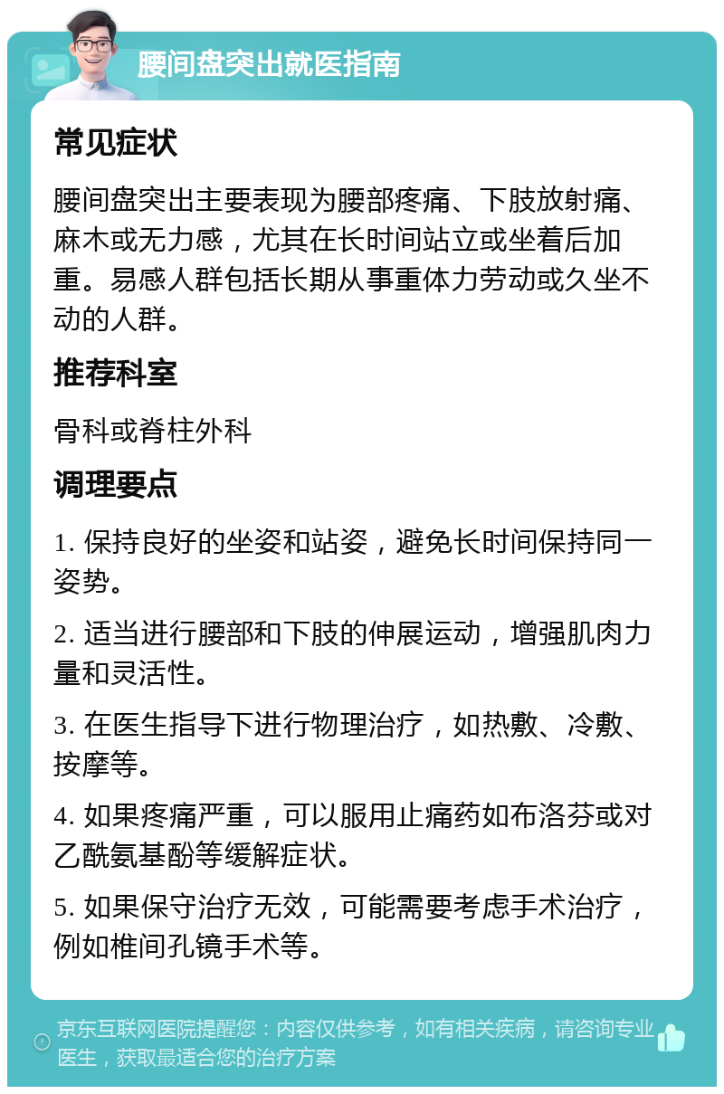 腰间盘突出就医指南 常见症状 腰间盘突出主要表现为腰部疼痛、下肢放射痛、麻木或无力感，尤其在长时间站立或坐着后加重。易感人群包括长期从事重体力劳动或久坐不动的人群。 推荐科室 骨科或脊柱外科 调理要点 1. 保持良好的坐姿和站姿，避免长时间保持同一姿势。 2. 适当进行腰部和下肢的伸展运动，增强肌肉力量和灵活性。 3. 在医生指导下进行物理治疗，如热敷、冷敷、按摩等。 4. 如果疼痛严重，可以服用止痛药如布洛芬或对乙酰氨基酚等缓解症状。 5. 如果保守治疗无效，可能需要考虑手术治疗，例如椎间孔镜手术等。