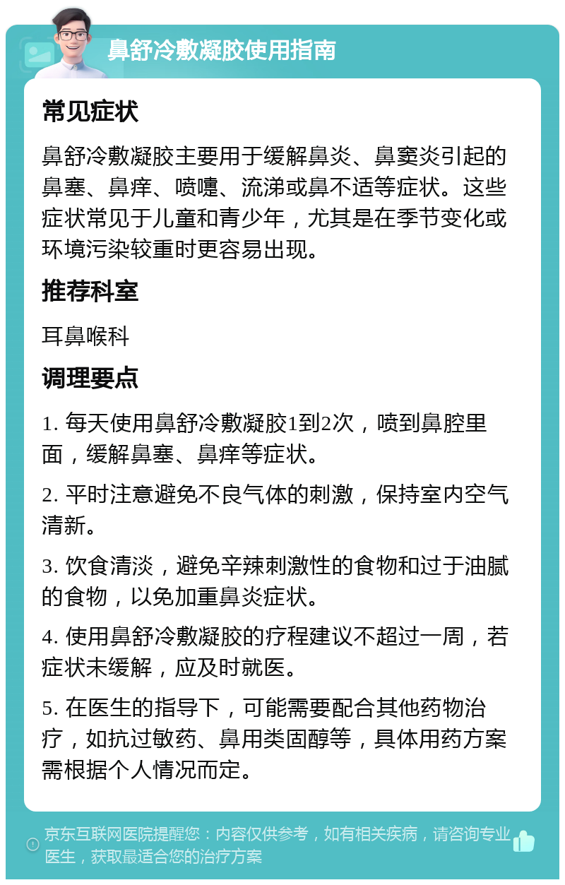 鼻舒冷敷凝胶使用指南 常见症状 鼻舒冷敷凝胶主要用于缓解鼻炎、鼻窦炎引起的鼻塞、鼻痒、喷嚏、流涕或鼻不适等症状。这些症状常见于儿童和青少年，尤其是在季节变化或环境污染较重时更容易出现。 推荐科室 耳鼻喉科 调理要点 1. 每天使用鼻舒冷敷凝胶1到2次，喷到鼻腔里面，缓解鼻塞、鼻痒等症状。 2. 平时注意避免不良气体的刺激，保持室内空气清新。 3. 饮食清淡，避免辛辣刺激性的食物和过于油腻的食物，以免加重鼻炎症状。 4. 使用鼻舒冷敷凝胶的疗程建议不超过一周，若症状未缓解，应及时就医。 5. 在医生的指导下，可能需要配合其他药物治疗，如抗过敏药、鼻用类固醇等，具体用药方案需根据个人情况而定。