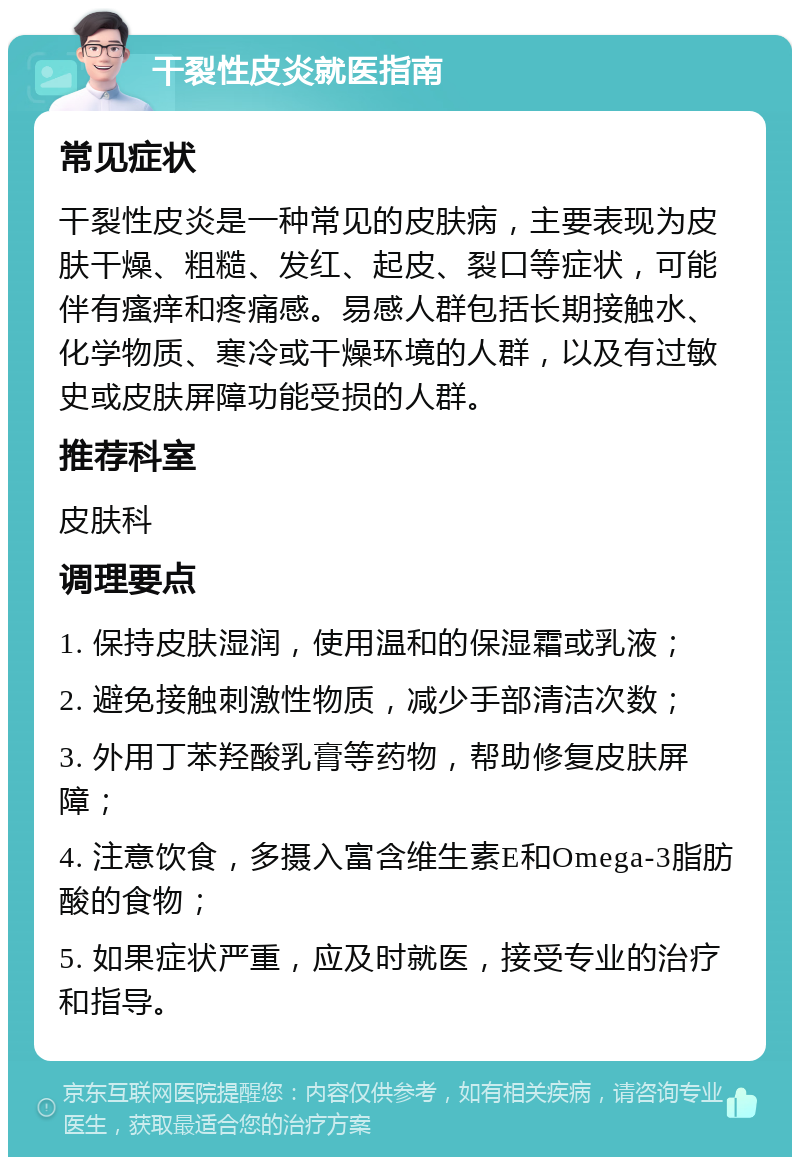 干裂性皮炎就医指南 常见症状 干裂性皮炎是一种常见的皮肤病，主要表现为皮肤干燥、粗糙、发红、起皮、裂口等症状，可能伴有瘙痒和疼痛感。易感人群包括长期接触水、化学物质、寒冷或干燥环境的人群，以及有过敏史或皮肤屏障功能受损的人群。 推荐科室 皮肤科 调理要点 1. 保持皮肤湿润，使用温和的保湿霜或乳液； 2. 避免接触刺激性物质，减少手部清洁次数； 3. 外用丁苯羟酸乳膏等药物，帮助修复皮肤屏障； 4. 注意饮食，多摄入富含维生素E和Omega-3脂肪酸的食物； 5. 如果症状严重，应及时就医，接受专业的治疗和指导。