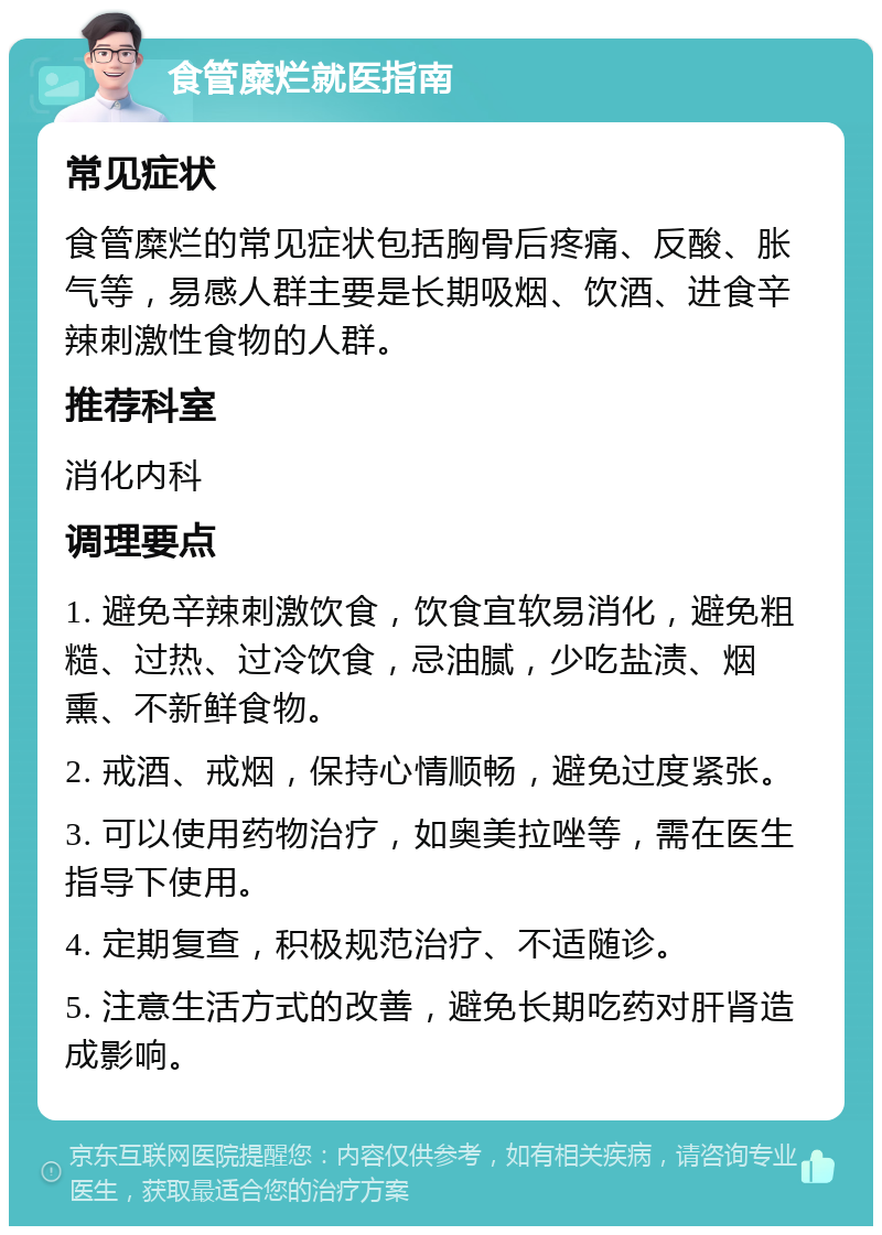 食管糜烂就医指南 常见症状 食管糜烂的常见症状包括胸骨后疼痛、反酸、胀气等，易感人群主要是长期吸烟、饮酒、进食辛辣刺激性食物的人群。 推荐科室 消化内科 调理要点 1. 避免辛辣刺激饮食，饮食宜软易消化，避免粗糙、过热、过冷饮食，忌油腻，少吃盐渍、烟熏、不新鲜食物。 2. 戒酒、戒烟，保持心情顺畅，避免过度紧张。 3. 可以使用药物治疗，如奥美拉唑等，需在医生指导下使用。 4. 定期复查，积极规范治疗、不适随诊。 5. 注意生活方式的改善，避免长期吃药对肝肾造成影响。