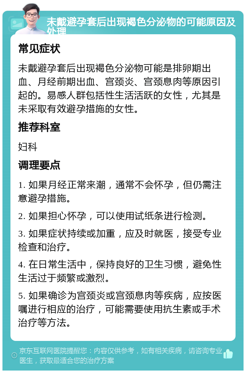 未戴避孕套后出现褐色分泌物的可能原因及处理 常见症状 未戴避孕套后出现褐色分泌物可能是排卵期出血、月经前期出血、宫颈炎、宫颈息肉等原因引起的。易感人群包括性生活活跃的女性，尤其是未采取有效避孕措施的女性。 推荐科室 妇科 调理要点 1. 如果月经正常来潮，通常不会怀孕，但仍需注意避孕措施。 2. 如果担心怀孕，可以使用试纸条进行检测。 3. 如果症状持续或加重，应及时就医，接受专业检查和治疗。 4. 在日常生活中，保持良好的卫生习惯，避免性生活过于频繁或激烈。 5. 如果确诊为宫颈炎或宫颈息肉等疾病，应按医嘱进行相应的治疗，可能需要使用抗生素或手术治疗等方法。