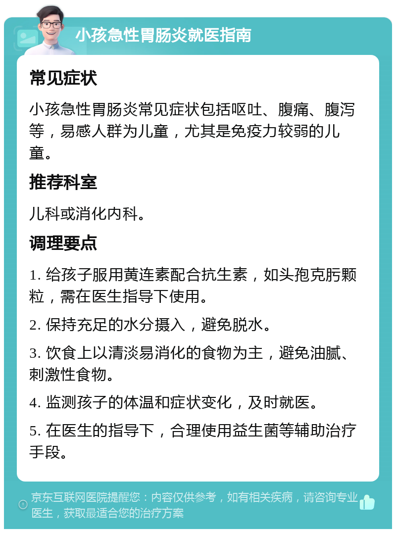 小孩急性胃肠炎就医指南 常见症状 小孩急性胃肠炎常见症状包括呕吐、腹痛、腹泻等，易感人群为儿童，尤其是免疫力较弱的儿童。 推荐科室 儿科或消化内科。 调理要点 1. 给孩子服用黄连素配合抗生素，如头孢克肟颗粒，需在医生指导下使用。 2. 保持充足的水分摄入，避免脱水。 3. 饮食上以清淡易消化的食物为主，避免油腻、刺激性食物。 4. 监测孩子的体温和症状变化，及时就医。 5. 在医生的指导下，合理使用益生菌等辅助治疗手段。