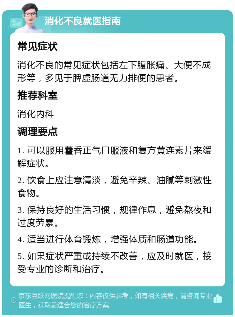 消化不良就医指南 常见症状 消化不良的常见症状包括左下腹胀痛、大便不成形等，多见于脾虚肠道无力排便的患者。 推荐科室 消化内科 调理要点 1. 可以服用藿香正气口服液和复方黄连素片来缓解症状。 2. 饮食上应注意清淡，避免辛辣、油腻等刺激性食物。 3. 保持良好的生活习惯，规律作息，避免熬夜和过度劳累。 4. 适当进行体育锻炼，增强体质和肠道功能。 5. 如果症状严重或持续不改善，应及时就医，接受专业的诊断和治疗。