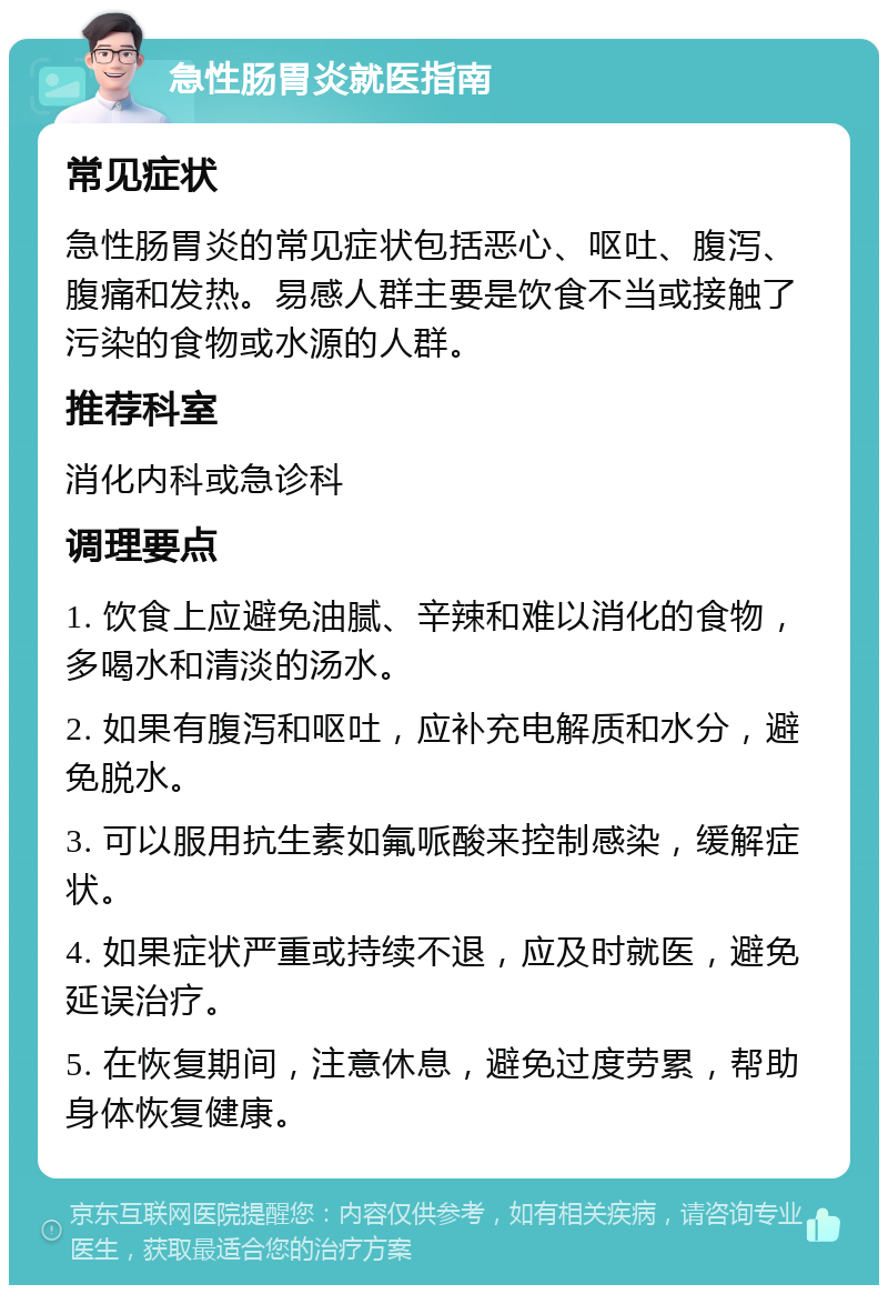 急性肠胃炎就医指南 常见症状 急性肠胃炎的常见症状包括恶心、呕吐、腹泻、腹痛和发热。易感人群主要是饮食不当或接触了污染的食物或水源的人群。 推荐科室 消化内科或急诊科 调理要点 1. 饮食上应避免油腻、辛辣和难以消化的食物，多喝水和清淡的汤水。 2. 如果有腹泻和呕吐，应补充电解质和水分，避免脱水。 3. 可以服用抗生素如氟哌酸来控制感染，缓解症状。 4. 如果症状严重或持续不退，应及时就医，避免延误治疗。 5. 在恢复期间，注意休息，避免过度劳累，帮助身体恢复健康。