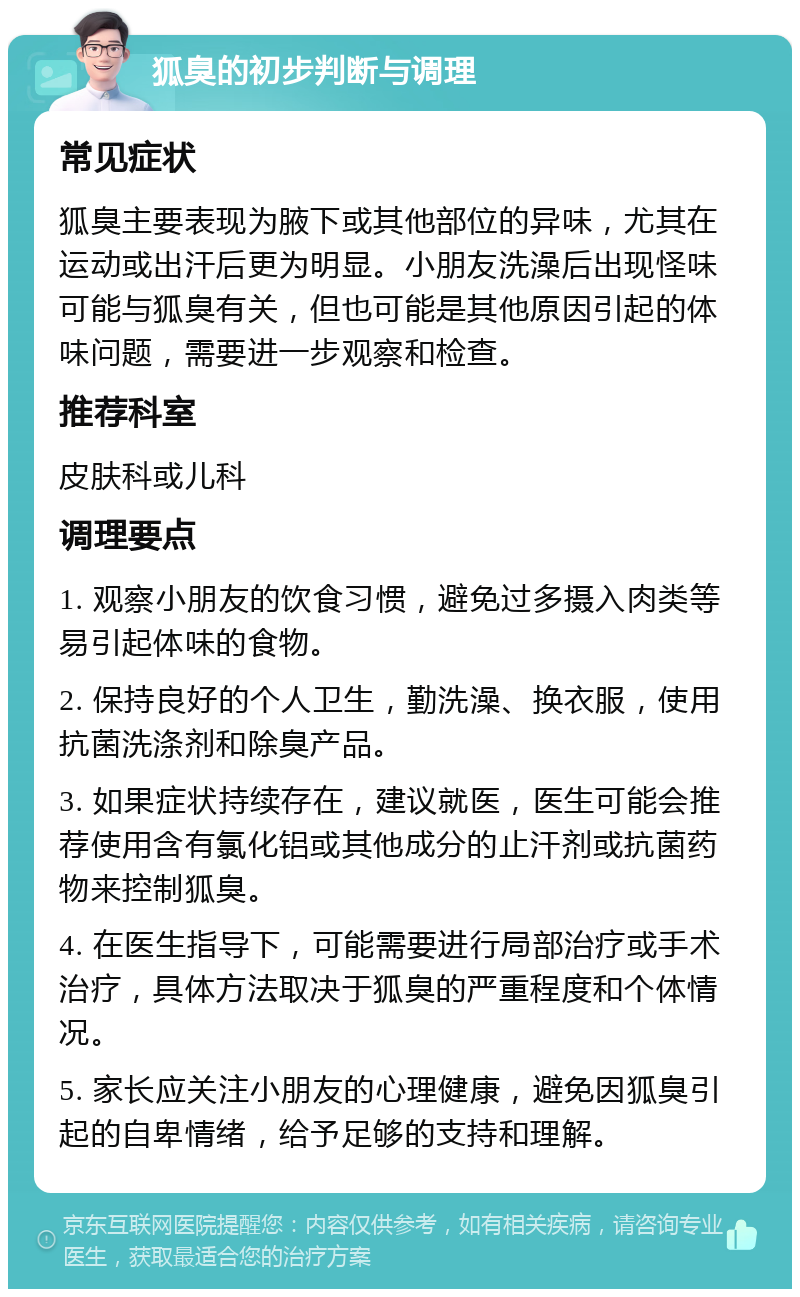 狐臭的初步判断与调理 常见症状 狐臭主要表现为腋下或其他部位的异味，尤其在运动或出汗后更为明显。小朋友洗澡后出现怪味可能与狐臭有关，但也可能是其他原因引起的体味问题，需要进一步观察和检查。 推荐科室 皮肤科或儿科 调理要点 1. 观察小朋友的饮食习惯，避免过多摄入肉类等易引起体味的食物。 2. 保持良好的个人卫生，勤洗澡、换衣服，使用抗菌洗涤剂和除臭产品。 3. 如果症状持续存在，建议就医，医生可能会推荐使用含有氯化铝或其他成分的止汗剂或抗菌药物来控制狐臭。 4. 在医生指导下，可能需要进行局部治疗或手术治疗，具体方法取决于狐臭的严重程度和个体情况。 5. 家长应关注小朋友的心理健康，避免因狐臭引起的自卑情绪，给予足够的支持和理解。