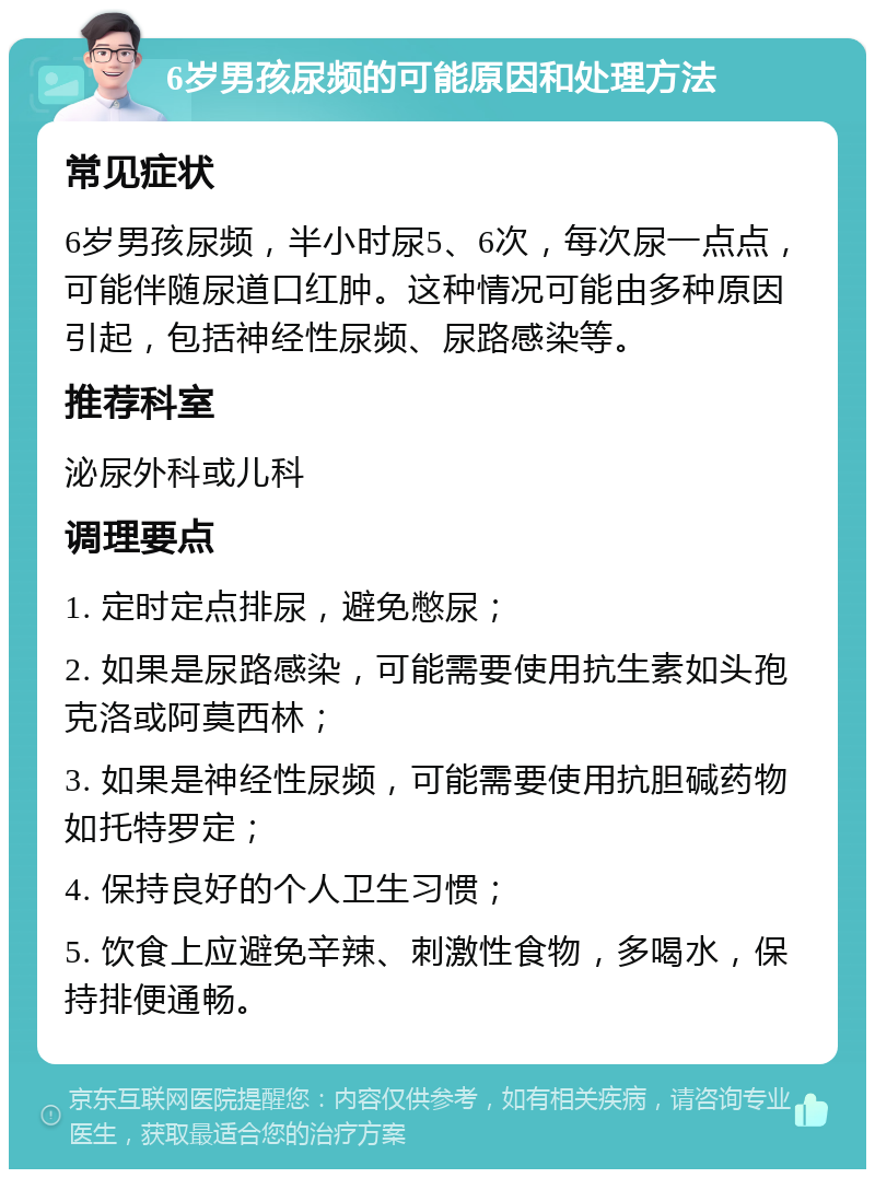 6岁男孩尿频的可能原因和处理方法 常见症状 6岁男孩尿频，半小时尿5、6次，每次尿一点点，可能伴随尿道口红肿。这种情况可能由多种原因引起，包括神经性尿频、尿路感染等。 推荐科室 泌尿外科或儿科 调理要点 1. 定时定点排尿，避免憋尿； 2. 如果是尿路感染，可能需要使用抗生素如头孢克洛或阿莫西林； 3. 如果是神经性尿频，可能需要使用抗胆碱药物如托特罗定； 4. 保持良好的个人卫生习惯； 5. 饮食上应避免辛辣、刺激性食物，多喝水，保持排便通畅。