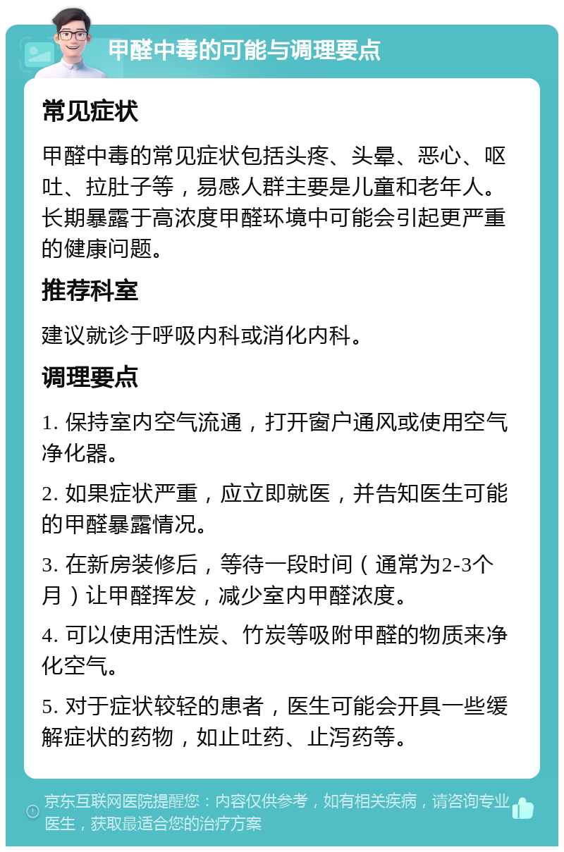 甲醛中毒的可能与调理要点 常见症状 甲醛中毒的常见症状包括头疼、头晕、恶心、呕吐、拉肚子等，易感人群主要是儿童和老年人。长期暴露于高浓度甲醛环境中可能会引起更严重的健康问题。 推荐科室 建议就诊于呼吸内科或消化内科。 调理要点 1. 保持室内空气流通，打开窗户通风或使用空气净化器。 2. 如果症状严重，应立即就医，并告知医生可能的甲醛暴露情况。 3. 在新房装修后，等待一段时间（通常为2-3个月）让甲醛挥发，减少室内甲醛浓度。 4. 可以使用活性炭、竹炭等吸附甲醛的物质来净化空气。 5. 对于症状较轻的患者，医生可能会开具一些缓解症状的药物，如止吐药、止泻药等。