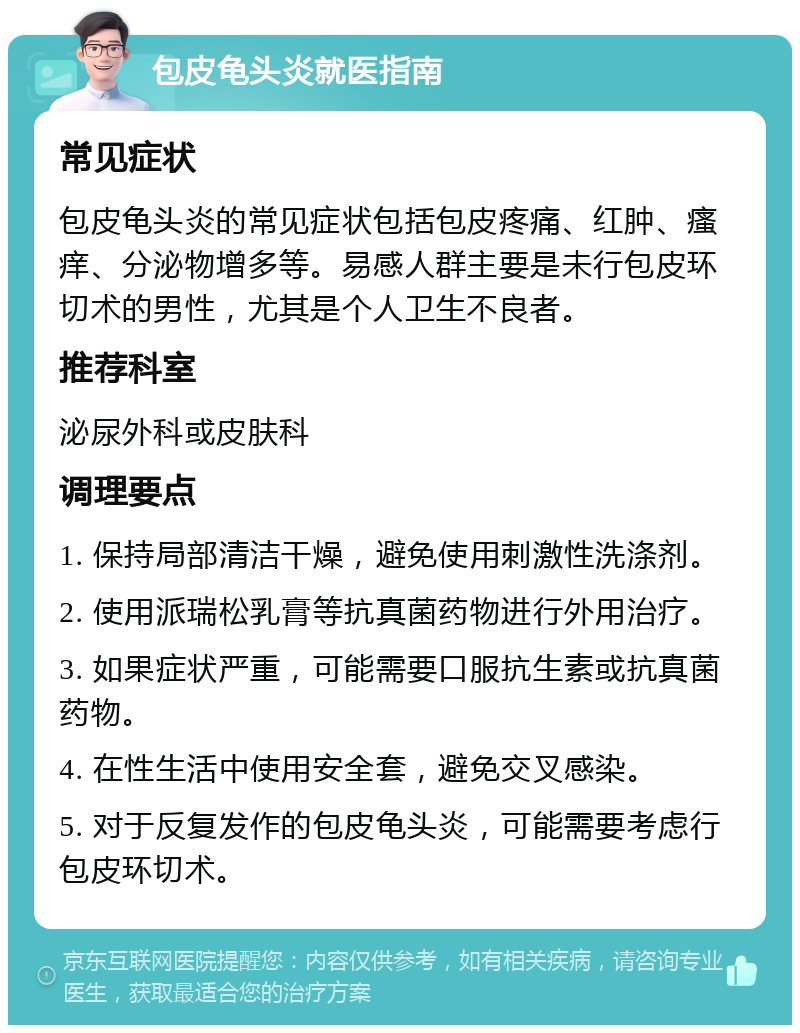 包皮龟头炎就医指南 常见症状 包皮龟头炎的常见症状包括包皮疼痛、红肿、瘙痒、分泌物增多等。易感人群主要是未行包皮环切术的男性，尤其是个人卫生不良者。 推荐科室 泌尿外科或皮肤科 调理要点 1. 保持局部清洁干燥，避免使用刺激性洗涤剂。 2. 使用派瑞松乳膏等抗真菌药物进行外用治疗。 3. 如果症状严重，可能需要口服抗生素或抗真菌药物。 4. 在性生活中使用安全套，避免交叉感染。 5. 对于反复发作的包皮龟头炎，可能需要考虑行包皮环切术。