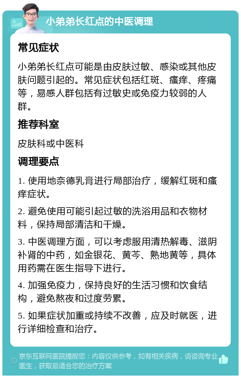 小弟弟长红点的中医调理 常见症状 小弟弟长红点可能是由皮肤过敏、感染或其他皮肤问题引起的。常见症状包括红斑、瘙痒、疼痛等，易感人群包括有过敏史或免疫力较弱的人群。 推荐科室 皮肤科或中医科 调理要点 1. 使用地奈德乳膏进行局部治疗，缓解红斑和瘙痒症状。 2. 避免使用可能引起过敏的洗浴用品和衣物材料，保持局部清洁和干燥。 3. 中医调理方面，可以考虑服用清热解毒、滋阴补肾的中药，如金银花、黄芩、熟地黄等，具体用药需在医生指导下进行。 4. 加强免疫力，保持良好的生活习惯和饮食结构，避免熬夜和过度劳累。 5. 如果症状加重或持续不改善，应及时就医，进行详细检查和治疗。