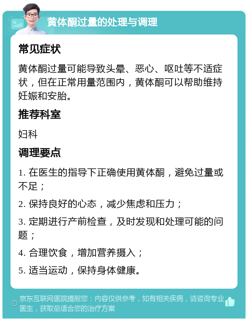 黄体酮过量的处理与调理 常见症状 黄体酮过量可能导致头晕、恶心、呕吐等不适症状，但在正常用量范围内，黄体酮可以帮助维持妊娠和安胎。 推荐科室 妇科 调理要点 1. 在医生的指导下正确使用黄体酮，避免过量或不足； 2. 保持良好的心态，减少焦虑和压力； 3. 定期进行产前检查，及时发现和处理可能的问题； 4. 合理饮食，增加营养摄入； 5. 适当运动，保持身体健康。