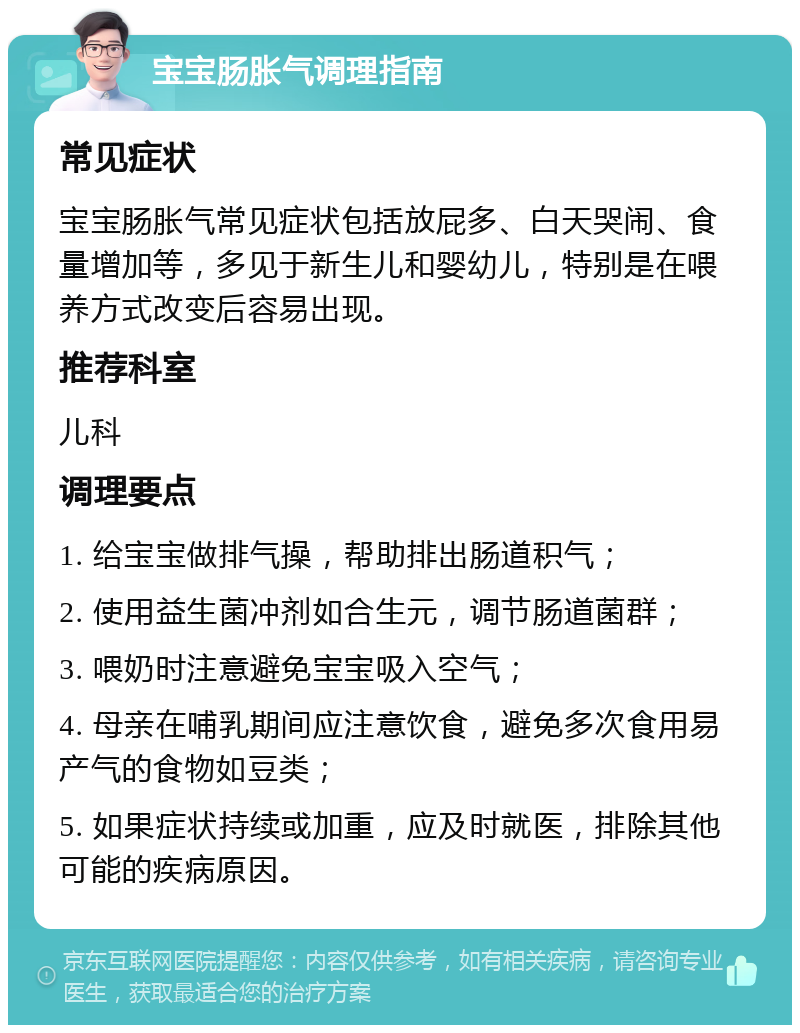 宝宝肠胀气调理指南 常见症状 宝宝肠胀气常见症状包括放屁多、白天哭闹、食量增加等，多见于新生儿和婴幼儿，特别是在喂养方式改变后容易出现。 推荐科室 儿科 调理要点 1. 给宝宝做排气操，帮助排出肠道积气； 2. 使用益生菌冲剂如合生元，调节肠道菌群； 3. 喂奶时注意避免宝宝吸入空气； 4. 母亲在哺乳期间应注意饮食，避免多次食用易产气的食物如豆类； 5. 如果症状持续或加重，应及时就医，排除其他可能的疾病原因。