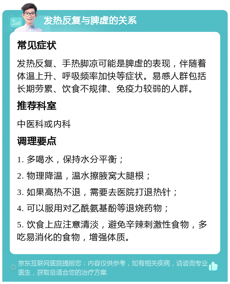 发热反复与脾虚的关系 常见症状 发热反复、手热脚凉可能是脾虚的表现，伴随着体温上升、呼吸频率加快等症状。易感人群包括长期劳累、饮食不规律、免疫力较弱的人群。 推荐科室 中医科或内科 调理要点 1. 多喝水，保持水分平衡； 2. 物理降温，温水擦腋窝大腿根； 3. 如果高热不退，需要去医院打退热针； 4. 可以服用对乙酰氨基酚等退烧药物； 5. 饮食上应注意清淡，避免辛辣刺激性食物，多吃易消化的食物，增强体质。