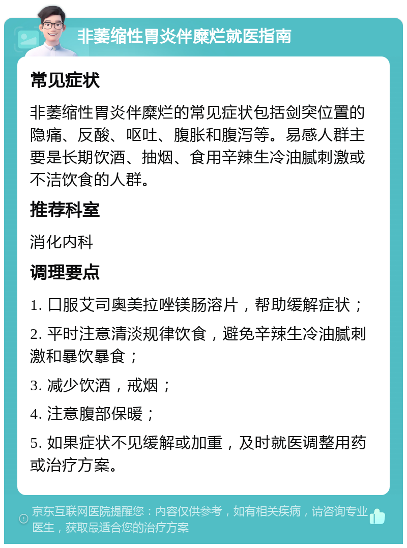 非萎缩性胃炎伴糜烂就医指南 常见症状 非萎缩性胃炎伴糜烂的常见症状包括剑突位置的隐痛、反酸、呕吐、腹胀和腹泻等。易感人群主要是长期饮酒、抽烟、食用辛辣生冷油腻刺激或不洁饮食的人群。 推荐科室 消化内科 调理要点 1. 口服艾司奥美拉唑镁肠溶片，帮助缓解症状； 2. 平时注意清淡规律饮食，避免辛辣生冷油腻刺激和暴饮暴食； 3. 减少饮酒，戒烟； 4. 注意腹部保暖； 5. 如果症状不见缓解或加重，及时就医调整用药或治疗方案。