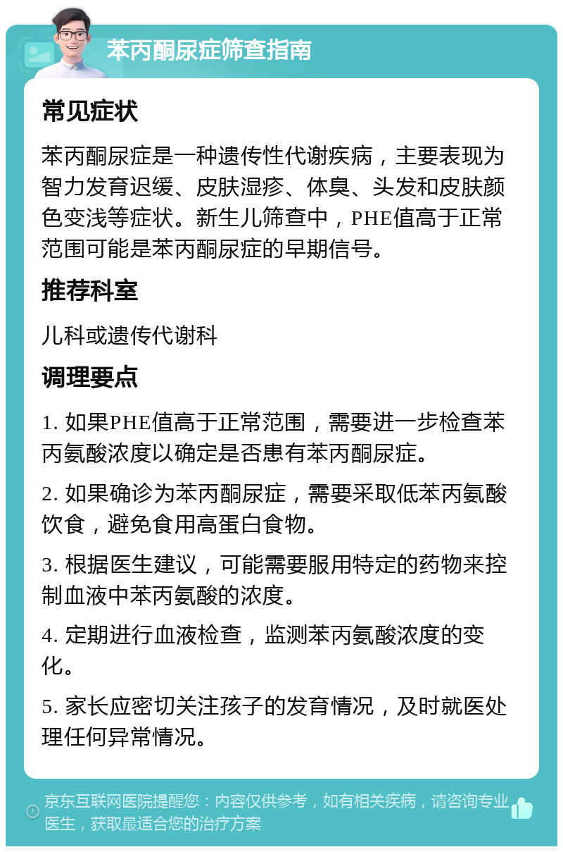 苯丙酮尿症筛查指南 常见症状 苯丙酮尿症是一种遗传性代谢疾病，主要表现为智力发育迟缓、皮肤湿疹、体臭、头发和皮肤颜色变浅等症状。新生儿筛查中，PHE值高于正常范围可能是苯丙酮尿症的早期信号。 推荐科室 儿科或遗传代谢科 调理要点 1. 如果PHE值高于正常范围，需要进一步检查苯丙氨酸浓度以确定是否患有苯丙酮尿症。 2. 如果确诊为苯丙酮尿症，需要采取低苯丙氨酸饮食，避免食用高蛋白食物。 3. 根据医生建议，可能需要服用特定的药物来控制血液中苯丙氨酸的浓度。 4. 定期进行血液检查，监测苯丙氨酸浓度的变化。 5. 家长应密切关注孩子的发育情况，及时就医处理任何异常情况。