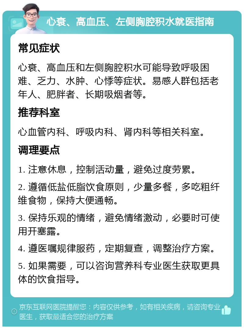 心衰、高血压、左侧胸腔积水就医指南 常见症状 心衰、高血压和左侧胸腔积水可能导致呼吸困难、乏力、水肿、心悸等症状。易感人群包括老年人、肥胖者、长期吸烟者等。 推荐科室 心血管内科、呼吸内科、肾内科等相关科室。 调理要点 1. 注意休息，控制活动量，避免过度劳累。 2. 遵循低盐低脂饮食原则，少量多餐，多吃粗纤维食物，保持大便通畅。 3. 保持乐观的情绪，避免情绪激动，必要时可使用开塞露。 4. 遵医嘱规律服药，定期复查，调整治疗方案。 5. 如果需要，可以咨询营养科专业医生获取更具体的饮食指导。