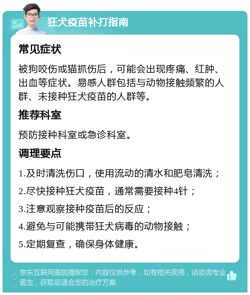 狂犬疫苗补打指南 常见症状 被狗咬伤或猫抓伤后，可能会出现疼痛、红肿、出血等症状。易感人群包括与动物接触频繁的人群、未接种狂犬疫苗的人群等。 推荐科室 预防接种科室或急诊科室。 调理要点 1.及时清洗伤口，使用流动的清水和肥皂清洗； 2.尽快接种狂犬疫苗，通常需要接种4针； 3.注意观察接种疫苗后的反应； 4.避免与可能携带狂犬病毒的动物接触； 5.定期复查，确保身体健康。