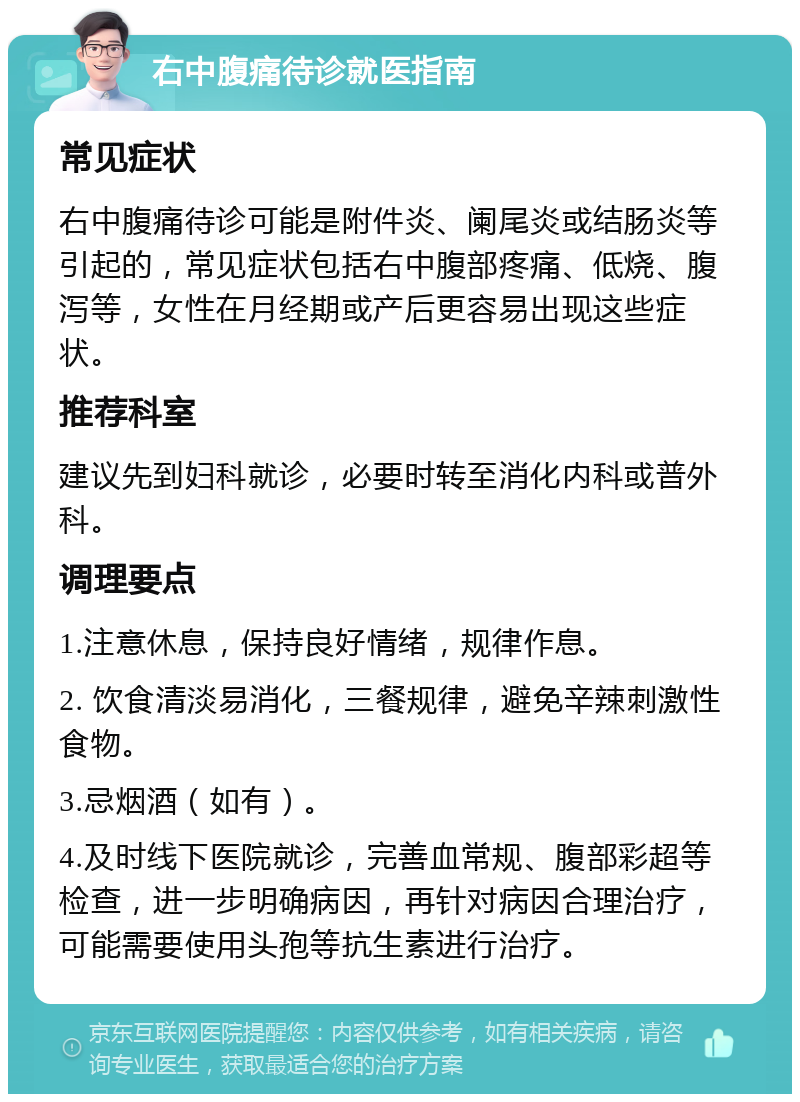 右中腹痛待诊就医指南 常见症状 右中腹痛待诊可能是附件炎、阑尾炎或结肠炎等引起的，常见症状包括右中腹部疼痛、低烧、腹泻等，女性在月经期或产后更容易出现这些症状。 推荐科室 建议先到妇科就诊，必要时转至消化内科或普外科。 调理要点 1.注意休息，保持良好情绪，规律作息。 2. 饮食清淡易消化，三餐规律，避免辛辣刺激性食物。 3.忌烟酒（如有）。 4.及时线下医院就诊，完善血常规、腹部彩超等检查，进一步明确病因，再针对病因合理治疗，可能需要使用头孢等抗生素进行治疗。