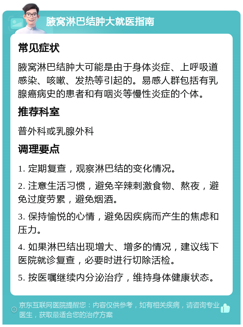 腋窝淋巴结肿大就医指南 常见症状 腋窝淋巴结肿大可能是由于身体炎症、上呼吸道感染、咳嗽、发热等引起的。易感人群包括有乳腺癌病史的患者和有咽炎等慢性炎症的个体。 推荐科室 普外科或乳腺外科 调理要点 1. 定期复查，观察淋巴结的变化情况。 2. 注意生活习惯，避免辛辣刺激食物、熬夜，避免过度劳累，避免烟酒。 3. 保持愉悦的心情，避免因疾病而产生的焦虑和压力。 4. 如果淋巴结出现增大、增多的情况，建议线下医院就诊复查，必要时进行切除活检。 5. 按医嘱继续内分泌治疗，维持身体健康状态。