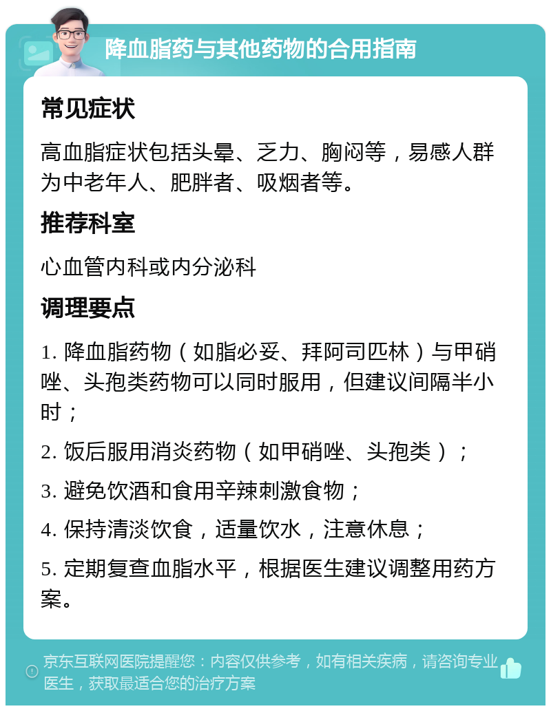 降血脂药与其他药物的合用指南 常见症状 高血脂症状包括头晕、乏力、胸闷等，易感人群为中老年人、肥胖者、吸烟者等。 推荐科室 心血管内科或内分泌科 调理要点 1. 降血脂药物（如脂必妥、拜阿司匹林）与甲硝唑、头孢类药物可以同时服用，但建议间隔半小时； 2. 饭后服用消炎药物（如甲硝唑、头孢类）； 3. 避免饮酒和食用辛辣刺激食物； 4. 保持清淡饮食，适量饮水，注意休息； 5. 定期复查血脂水平，根据医生建议调整用药方案。