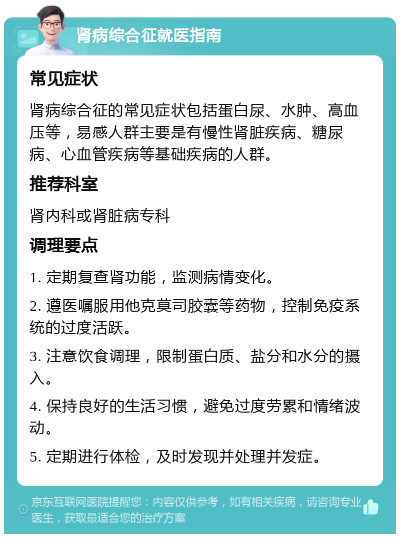 肾病综合征就医指南 常见症状 肾病综合征的常见症状包括蛋白尿、水肿、高血压等，易感人群主要是有慢性肾脏疾病、糖尿病、心血管疾病等基础疾病的人群。 推荐科室 肾内科或肾脏病专科 调理要点 1. 定期复查肾功能，监测病情变化。 2. 遵医嘱服用他克莫司胶囊等药物，控制免疫系统的过度活跃。 3. 注意饮食调理，限制蛋白质、盐分和水分的摄入。 4. 保持良好的生活习惯，避免过度劳累和情绪波动。 5. 定期进行体检，及时发现并处理并发症。