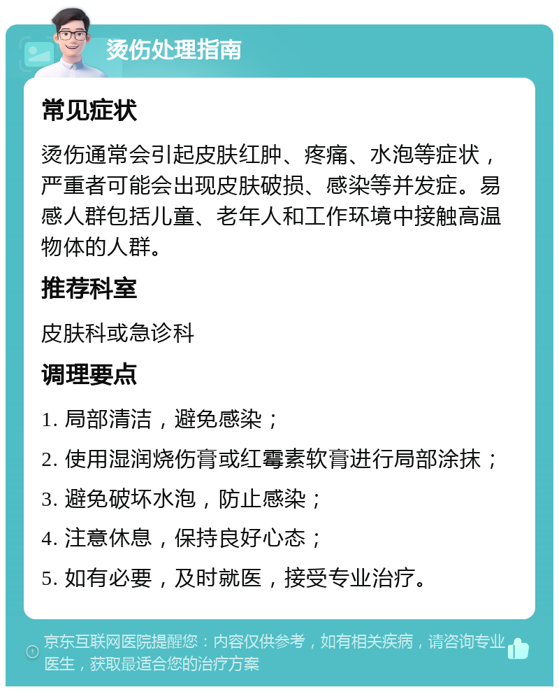 烫伤处理指南 常见症状 烫伤通常会引起皮肤红肿、疼痛、水泡等症状，严重者可能会出现皮肤破损、感染等并发症。易感人群包括儿童、老年人和工作环境中接触高温物体的人群。 推荐科室 皮肤科或急诊科 调理要点 1. 局部清洁，避免感染； 2. 使用湿润烧伤膏或红霉素软膏进行局部涂抹； 3. 避免破坏水泡，防止感染； 4. 注意休息，保持良好心态； 5. 如有必要，及时就医，接受专业治疗。