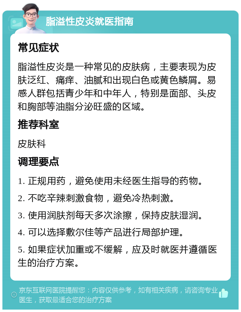 脂溢性皮炎就医指南 常见症状 脂溢性皮炎是一种常见的皮肤病，主要表现为皮肤泛红、痛痒、油腻和出现白色或黄色鳞屑。易感人群包括青少年和中年人，特别是面部、头皮和胸部等油脂分泌旺盛的区域。 推荐科室 皮肤科 调理要点 1. 正规用药，避免使用未经医生指导的药物。 2. 不吃辛辣刺激食物，避免冷热刺激。 3. 使用润肤剂每天多次涂擦，保持皮肤湿润。 4. 可以选择敷尔佳等产品进行局部护理。 5. 如果症状加重或不缓解，应及时就医并遵循医生的治疗方案。