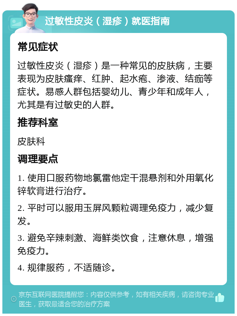 过敏性皮炎（湿疹）就医指南 常见症状 过敏性皮炎（湿疹）是一种常见的皮肤病，主要表现为皮肤瘙痒、红肿、起水疱、渗液、结痂等症状。易感人群包括婴幼儿、青少年和成年人，尤其是有过敏史的人群。 推荐科室 皮肤科 调理要点 1. 使用口服药物地氯雷他定干混悬剂和外用氧化锌软膏进行治疗。 2. 平时可以服用玉屏风颗粒调理免疫力，减少复发。 3. 避免辛辣刺激、海鲜类饮食，注意休息，增强免疫力。 4. 规律服药，不适随诊。