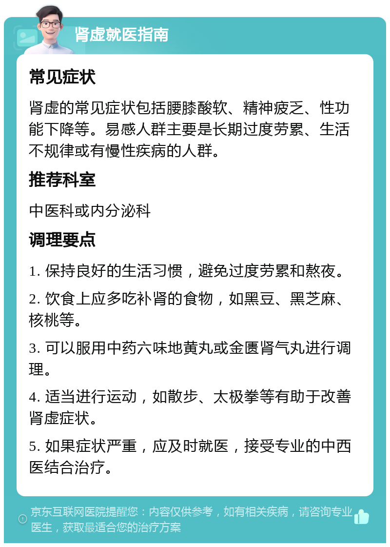 肾虚就医指南 常见症状 肾虚的常见症状包括腰膝酸软、精神疲乏、性功能下降等。易感人群主要是长期过度劳累、生活不规律或有慢性疾病的人群。 推荐科室 中医科或内分泌科 调理要点 1. 保持良好的生活习惯，避免过度劳累和熬夜。 2. 饮食上应多吃补肾的食物，如黑豆、黑芝麻、核桃等。 3. 可以服用中药六味地黄丸或金匮肾气丸进行调理。 4. 适当进行运动，如散步、太极拳等有助于改善肾虚症状。 5. 如果症状严重，应及时就医，接受专业的中西医结合治疗。