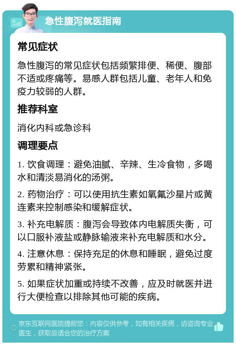 急性腹泻就医指南 常见症状 急性腹泻的常见症状包括频繁排便、稀便、腹部不适或疼痛等。易感人群包括儿童、老年人和免疫力较弱的人群。 推荐科室 消化内科或急诊科 调理要点 1. 饮食调理：避免油腻、辛辣、生冷食物，多喝水和清淡易消化的汤粥。 2. 药物治疗：可以使用抗生素如氧氟沙星片或黄连素来控制感染和缓解症状。 3. 补充电解质：腹泻会导致体内电解质失衡，可以口服补液盐或静脉输液来补充电解质和水分。 4. 注意休息：保持充足的休息和睡眠，避免过度劳累和精神紧张。 5. 如果症状加重或持续不改善，应及时就医并进行大便检查以排除其他可能的疾病。