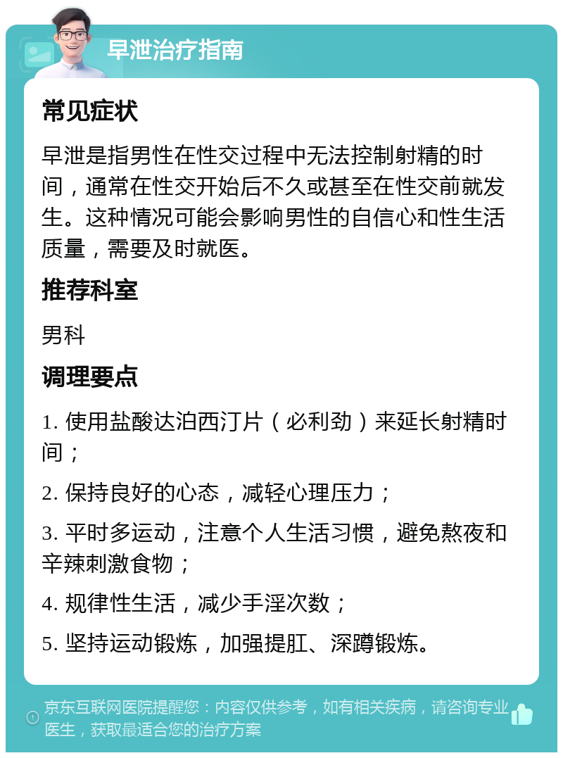 早泄治疗指南 常见症状 早泄是指男性在性交过程中无法控制射精的时间，通常在性交开始后不久或甚至在性交前就发生。这种情况可能会影响男性的自信心和性生活质量，需要及时就医。 推荐科室 男科 调理要点 1. 使用盐酸达泊西汀片（必利劲）来延长射精时间； 2. 保持良好的心态，减轻心理压力； 3. 平时多运动，注意个人生活习惯，避免熬夜和辛辣刺激食物； 4. 规律性生活，减少手淫次数； 5. 坚持运动锻炼，加强提肛、深蹲锻炼。