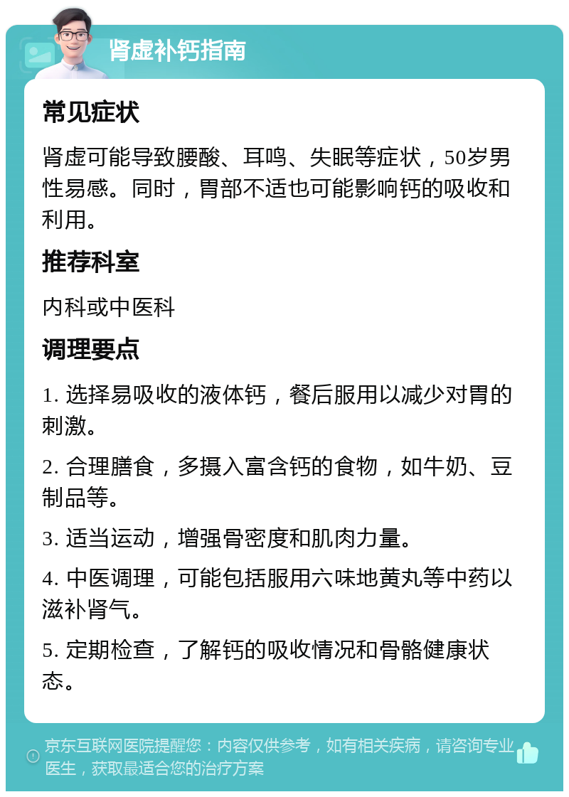 肾虚补钙指南 常见症状 肾虚可能导致腰酸、耳鸣、失眠等症状，50岁男性易感。同时，胃部不适也可能影响钙的吸收和利用。 推荐科室 内科或中医科 调理要点 1. 选择易吸收的液体钙，餐后服用以减少对胃的刺激。 2. 合理膳食，多摄入富含钙的食物，如牛奶、豆制品等。 3. 适当运动，增强骨密度和肌肉力量。 4. 中医调理，可能包括服用六味地黄丸等中药以滋补肾气。 5. 定期检查，了解钙的吸收情况和骨骼健康状态。