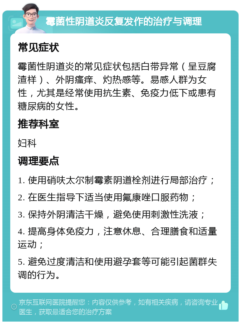 霉菌性阴道炎反复发作的治疗与调理 常见症状 霉菌性阴道炎的常见症状包括白带异常（呈豆腐渣样）、外阴瘙痒、灼热感等。易感人群为女性，尤其是经常使用抗生素、免疫力低下或患有糖尿病的女性。 推荐科室 妇科 调理要点 1. 使用硝呋太尔制霉素阴道栓剂进行局部治疗； 2. 在医生指导下适当使用氟康唑口服药物； 3. 保持外阴清洁干燥，避免使用刺激性洗液； 4. 提高身体免疫力，注意休息、合理膳食和适量运动； 5. 避免过度清洁和使用避孕套等可能引起菌群失调的行为。