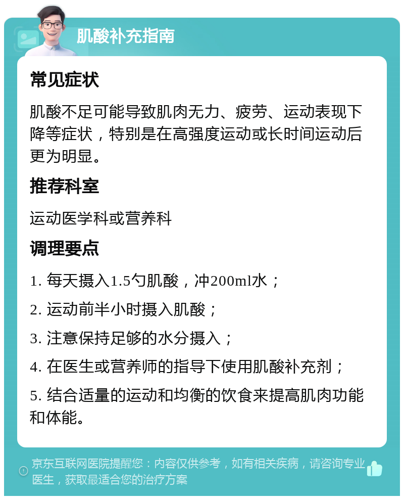 肌酸补充指南 常见症状 肌酸不足可能导致肌肉无力、疲劳、运动表现下降等症状，特别是在高强度运动或长时间运动后更为明显。 推荐科室 运动医学科或营养科 调理要点 1. 每天摄入1.5勺肌酸，冲200ml水； 2. 运动前半小时摄入肌酸； 3. 注意保持足够的水分摄入； 4. 在医生或营养师的指导下使用肌酸补充剂； 5. 结合适量的运动和均衡的饮食来提高肌肉功能和体能。